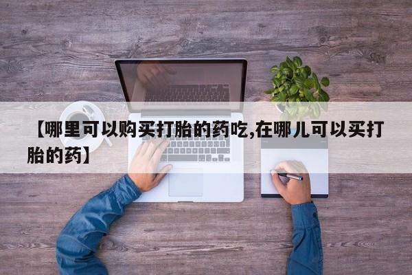 私人卖打胎药货到付款的【哪里可以购买打胎的药吃,在哪儿可以买打胎的药】