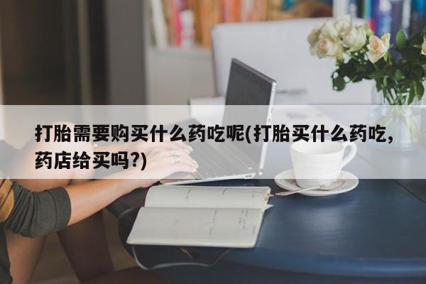 私人卖打胎药货到付款的打胎需要购买什么药吃呢(打胎买什么药吃,药店给买吗?)
