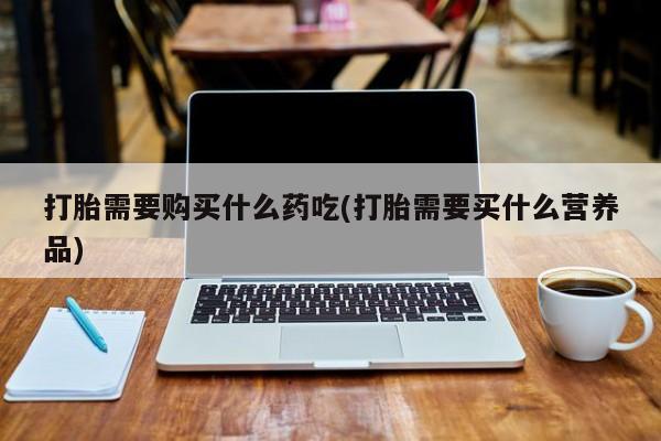 私人卖打胎药货到付款的打胎需要购买什么药吃(打胎需要买什么营养品)