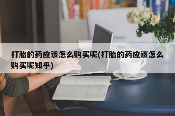 私人卖打胎药货到付款的打胎的药应该怎么购买呢(打胎的药应该怎么购买呢知乎)